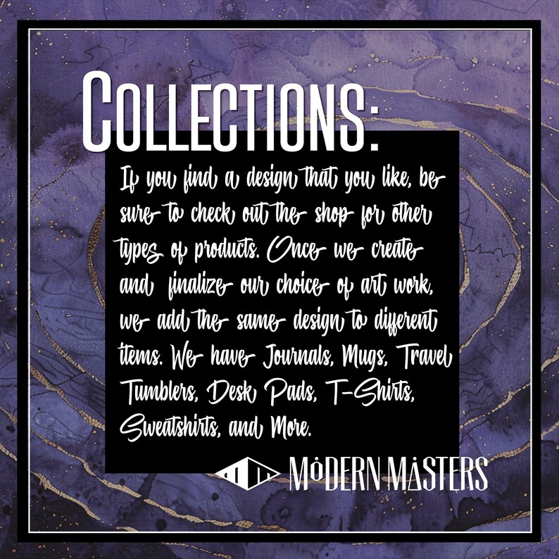 May include: A purple and gold textured background with white text that reads "COLLECTIONS: If you find a design that you like, be sure to check out the shop for other types of products. Once we create and finalize our choice of art work, we add the same design to different items. We have Journals, Mugs, Travel Tumblers, Desk Pads, T-Shirts, Sweatshirts, and More. ►MODERN MASTERS"