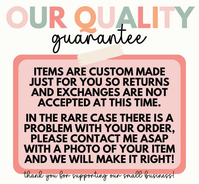 May include: Pink and white graphic with the text "OUR QUALITY guarantee" in a colorful font. The text "ITEMS ARE CUSTOM MADE JUST FOR YOU SO RETURNS AND EXCHANGES ARE NOT ACCEPTED AT THIS TIME. IN THE RARE CASE THERE IS A PROBLEM WITH YOUR ORDER, PLEASE CONTACT ME ASAP WITH A PHOTO OF YOUR ITEM AND WE WILL MAKE IT RIGHT! thank you for supporting our small business!" is in a black font on a pink background.