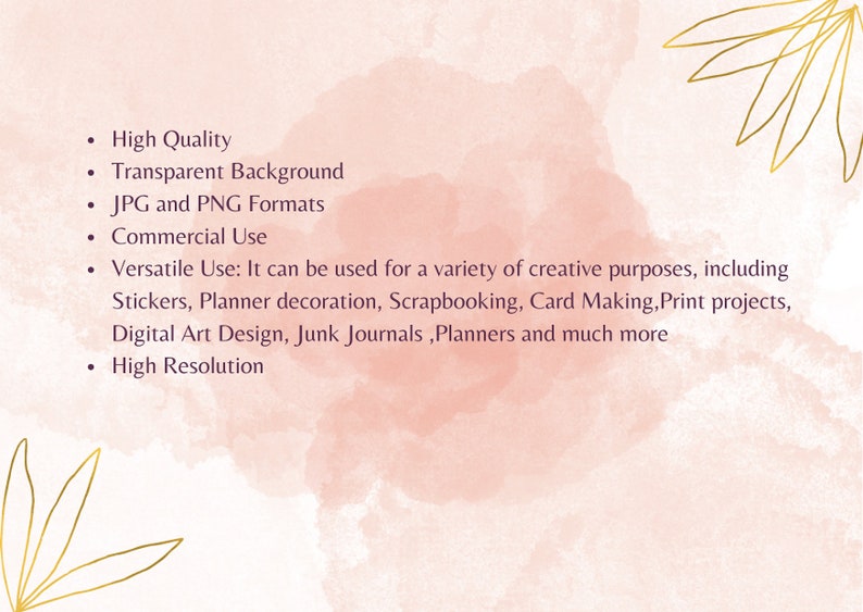 May include: A pink watercolor background with gold leaf accents and text describing the features of a digital product. The text reads: High Quality, Transparent Background, JPG and PNG Formats, Commercial Use, Versatile Use: It can be used for a variety of creative purposes, including Stickers, Planner decoration, Scrapbooking, Card Making, Print projects, Digital Art Design, Junk Journals, Planners and much more, High Resolution.