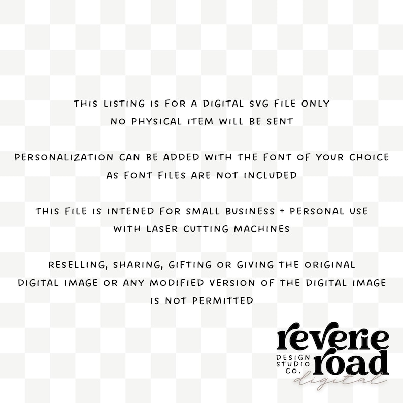 May include: Text on a white background with black text stating that this listing is for a digital SVG file only. No physical item will be sent. Personalization can be added with the font of your choice as font files are not included. This file is intended for small business and personal use with laser cutting machines. Reselling, sharing, gifting or giving the original digital image or any modified version of the digital image is not permitted. The text "reverie road digital" is in a black font with a decorative design.