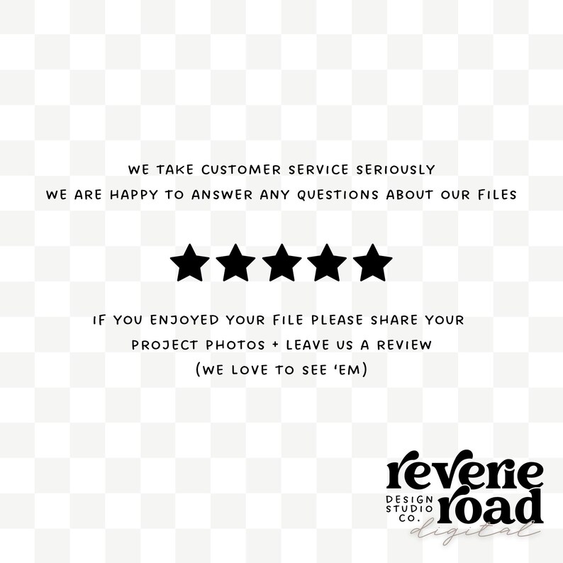 May include: Black and white text on a white background with a five-star rating. The text reads "We take customer service seriously. We are happy to answer any questions about our files. If you enjoyed your file please share your project photos + leave us a review (We love to see 'em)." Below the text is the logo "reverie road digital".