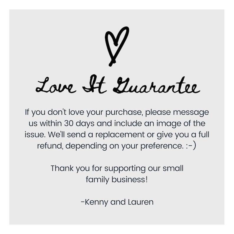 May include: A handwritten message with a heart symbol that reads "Love It Guarantee". The message continues: "If you don't love your purchase, please message us within 30 days and include an image of the issue. We'll send a replacement or give you a full refund, depending on your preference. :-) Thank you for supporting our small family business! -Kenny and Lauren"