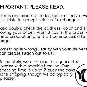 May include: Text on a white background with black text that reads "IMPORTANT. PLEASE READ."  All items are made to order, for this reason we are unable to accept returns / exchanges. Please double check the address, color and size following your order. After 3 hours, the order will go into production and it will be impossible to change. If something is wrong / faulty with your delivered order please reach out to us! Unfortunately, we are unable to guarantee deliveries with a specific timeline. Our processing time is up to 7 business days before shipping, though we do typically ship faster. A black circle with the letters "YO" in white.