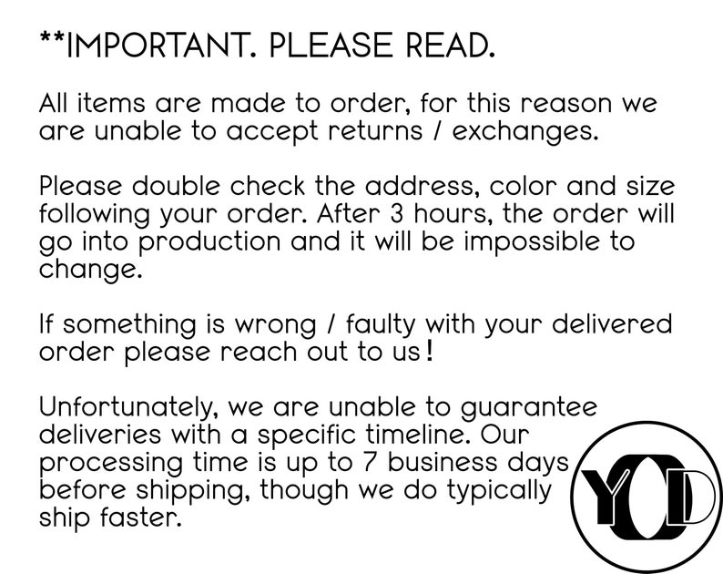 May include: Text on a white background with black text that reads "IMPORTANT. PLEASE READ."  All items are made to order, for this reason we are unable to accept returns / exchanges. Please double check the address, color and size following your order. After 3 hours, the order will go into production and it will be impossible to change. If something is wrong / faulty with your delivered order please reach out to us! Unfortunately, we are unable to guarantee deliveries with a specific timeline. Our processing time is up to 7 business days before shipping, though we do typically ship faster. A black circle with the letters "YO" in white.