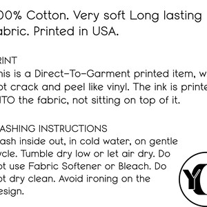 May include: 100% cotton, very soft, long-lasting fabric. Printed in the USA. Direct-to-garment printed item, will not crack or peel like vinyl. The ink is printed INTO the fabric, not sitting on top of it. Washing instructions: Wash inside out, in cold water, on gentle cycle. Tumble dry low or let air dry. Do not use fabric softener or bleach. Do not dry clean. Avoid ironing on the design.