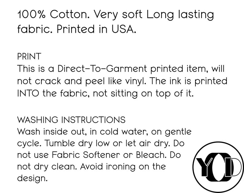 May include: 100% cotton, very soft, long-lasting fabric. Printed in the USA. Direct-to-garment printed item, will not crack or peel like vinyl. The ink is printed INTO the fabric, not sitting on top of it. Washing instructions: Wash inside out, in cold water, on gentle cycle. Tumble dry low or let air dry. Do not use fabric softener or bleach. Do not dry clean. Avoid ironing on the design.
