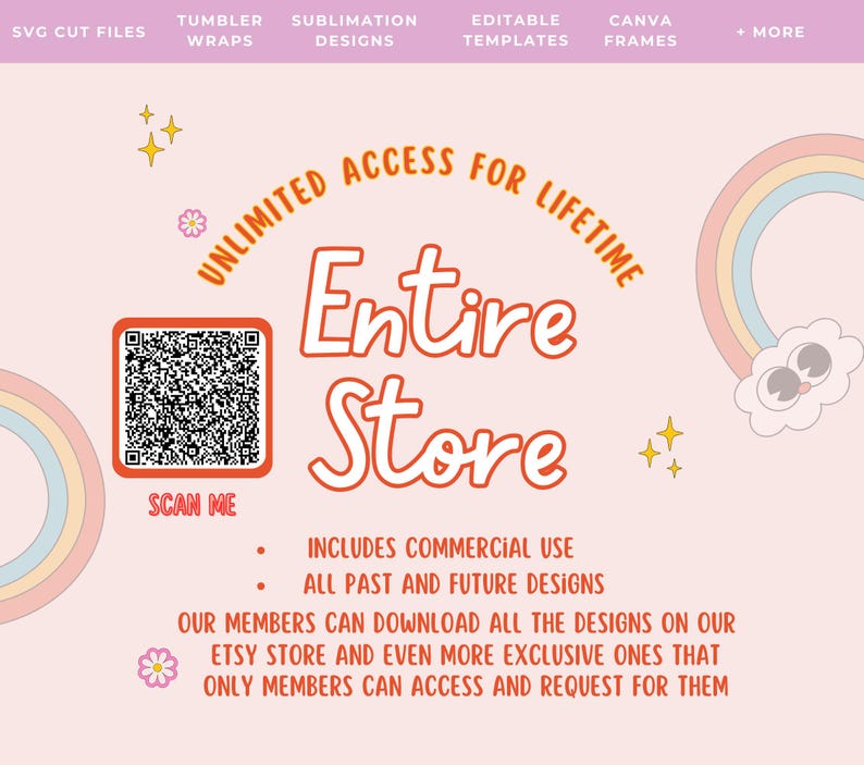 May include: A pink and white graphic with a rainbow and a cloud with eyes. The text "Unlimited Access for Lifetime" is in a circle around a QR code with the text "Scan Me" below it. The text "Entire Store" is in a large font below the QR code. The text "Includes Commercial Use" and "All Past and Future Designs" is below the text "Entire Store". The text "Our members can download all the designs on our Etsy store and even more exclusive ones that only members can access and request for them" is below the text "All Past and Future Designs".