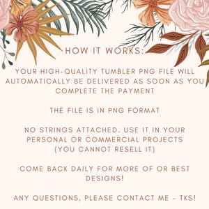 May include: A digital illustration with floral accents and text that reads "HOW IT WORKS:"  "YOUR HIGH-QUALITY TUMBLER PNG FILE WILL AUTOMATICALLY BE DELIVERED AS SOON AS YOU COMPLETE THE PAYMENT" "THE FILE IS IN PNG FORMAT" "NO STRINGS ATTACHED. USE IT IN YOUR PERSONAL OR COMMERCIAL PROJECTS (YOU CANNOT RESELL IT)" "COME BACK DAILY FOR MORE OF OR BEST DESIGNS!" "ANY QUESTIONS, PLEASE CONTACT ME - TKS!"