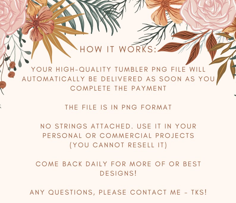 May include: A digital illustration with floral accents and text that reads "HOW IT WORKS:"  "YOUR HIGH-QUALITY TUMBLER PNG FILE WILL AUTOMATICALLY BE DELIVERED AS SOON AS YOU COMPLETE THE PAYMENT" "THE FILE IS IN PNG FORMAT" "NO STRINGS ATTACHED. USE IT IN YOUR PERSONAL OR COMMERCIAL PROJECTS (YOU CANNOT RESELL IT)" "COME BACK DAILY FOR MORE OF OR BEST DESIGNS!" "ANY QUESTIONS, PLEASE CONTACT ME - TKS!"