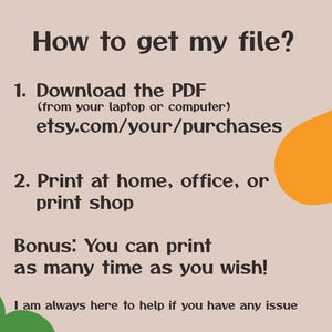May include: A text-based graphic with instructions on how to download and print a digital file. The text reads: "How to get my file? 1. Download the PDF (from your laptop or computer) etsy.com/your/purchases 2. Print at home, office, or print shop Bonus: You can print as many time as you wish! I am always here to help if you have any issue"