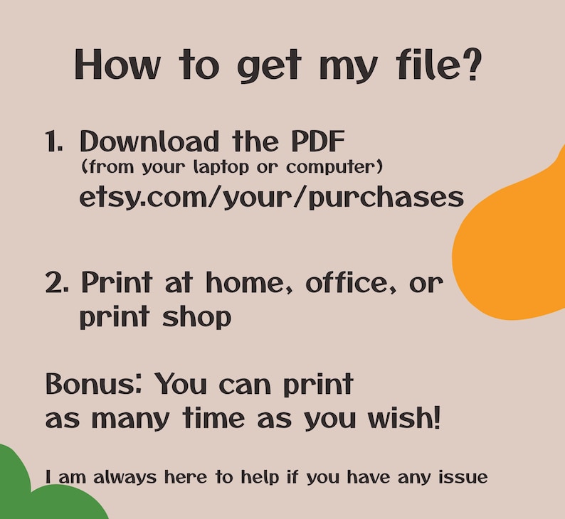 May include: A text-based graphic with instructions on how to download and print a digital file. The text reads: "How to get my file? 1. Download the PDF (from your laptop or computer) etsy.com/your/purchases 2. Print at home, office, or print shop Bonus: You can print as many time as you wish! I am always here to help if you have any issue"