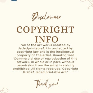 May include: A beige background with brown text that reads "Disclaimer COPYRIGHT INFO" and a copyright notice that reads "All of the art works created by JadedprintableArt is protected by copyright law and is the intellectual property of The artist. Unauthorized Commercial use or reproduction of this artwork, in whole or in part, without permission from the artist is strictly prohibited. All rights reserved. Copyright &copy; 2023 Jaded printable Art."