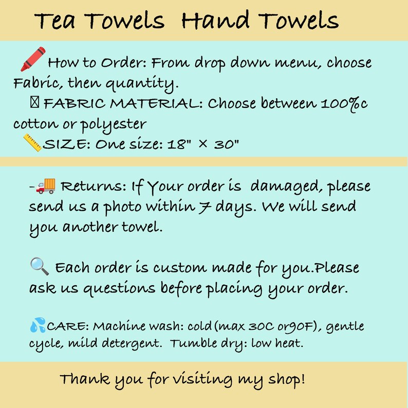 May include: An informational graphic with a light blue background and tan horizontal bars. The text reads: Tea Towels Hand Towels, How to Order: From drop down menu, choose Fabric, then quantity, FABRIC MATERIAL: Choose between 100% cotton or polyester, SIZE: One size: 18" x 30", Returns: If Your order is damaged, please send us a photo within 7 days. We will send you another towel, Each order is custom made for you. Please ask us questions before placing your order, CARE: Machine wash: cold (max 30C or 90F), gentle cycle, mild detergent. Tumble dry: low heat, Thank you for visiting my shop!