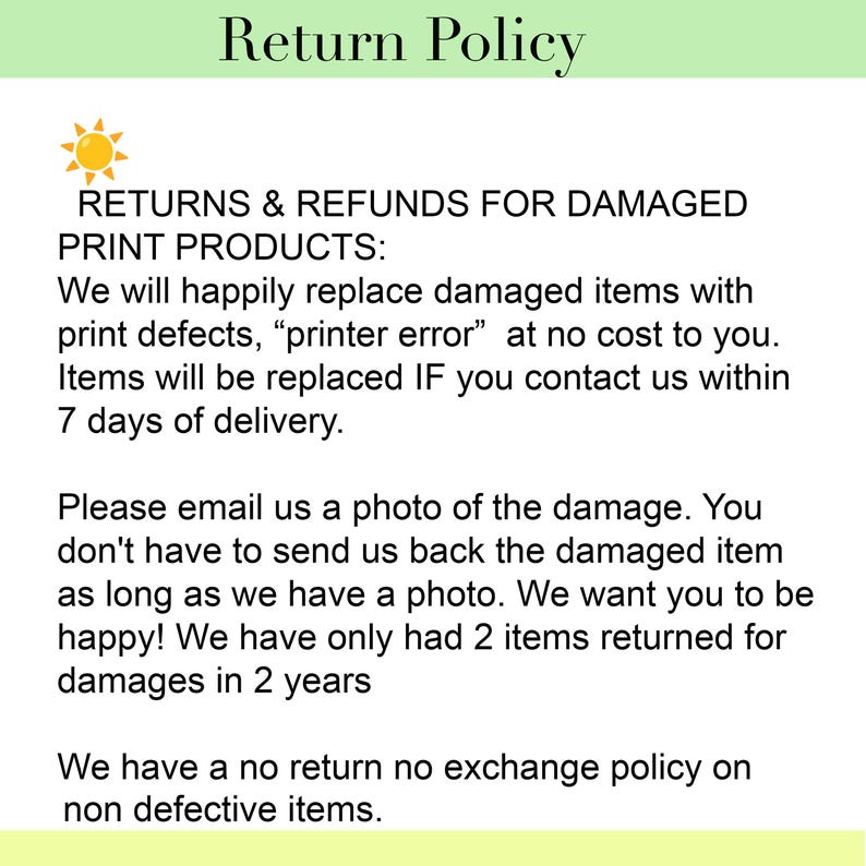 May include: A return policy document featuring a sun icon and text stating: Return Policy. RETURNS & REFUNDS FOR DAMAGED PRINT PRODUCTS: We will happily replace damaged items with print defects, printer error at no cost to you. Items will be replaced IF you contact us within 7 days of delivery. Please email us a photo of the damage. You don't have to send us back the damaged item as long as we have a photo. We want you to be happy! We have only had 2 items returned for damages in 2 years. We have a no return no exchange policy on non defective items.