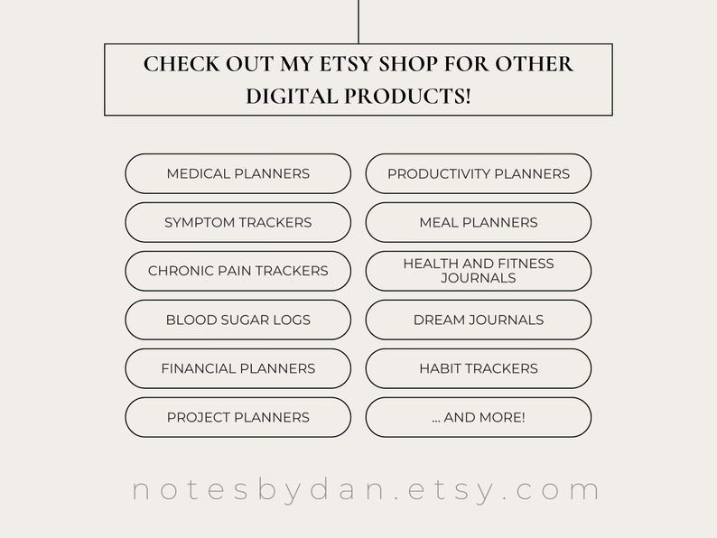 May include: A graphic with a white background and black text that reads "CHECK OUT MY ETSY SHOP FOR OTHER DIGITAL PRODUCTS!" with a list of digital products available for purchase, including medical planners, productivity planners, symptom trackers, meal planners, chronic pain trackers, blood sugar logs, health and fitness journals, dream journals, financial planners, habit trackers, project planners, and more. The text "notesbydan.etsy.com" is at the bottom of the graphic.