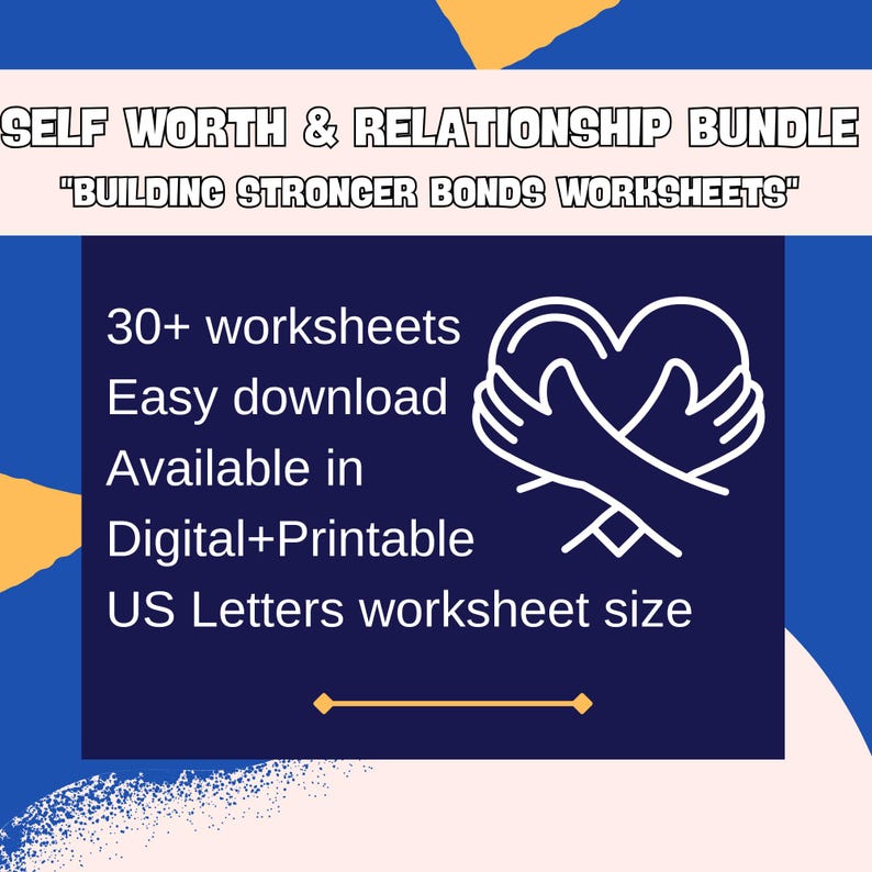 May include: A blue and yellow graphic with white text that reads "SELF WORTH & RELATIONSHIP BUNDLE" and "BUILDING STRONGER BONDS WORKSHEETS". Below the text is a white outline of two hands holding a heart. The text below the heart reads "30+ worksheets", "Easy download", "Available in", "Digital+Printable", and "US Letters worksheet size".