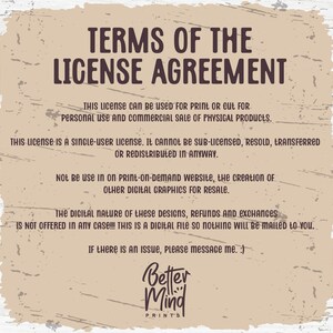 May include: A tan background with brown text outlining the terms of a license agreement for digital graphics. The text states that the license is for personal and commercial use for physical products only. It is a single-user license and cannot be sub-licensed, resold, transferred, or redistributed. The license does not allow for use on print-on-demand websites or the creation of other digital graphics for resale. The text also states that the digital nature of the designs means that refunds and exchanges are not offered. The text ends with a message to contact the seller if there is an issue. The text is followed by the logo "Better Mind Prints".