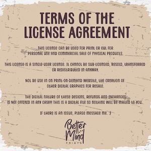 May include: A tan background with brown text outlining the terms of a license agreement for digital graphics. The text states that the license is for personal and commercial use for physical products only. It is a single-user license and cannot be sub-licensed, resold, transferred, or redistributed. The license does not allow for use on print-on-demand websites or the creation of other digital graphics for resale. The text also states that the digital nature of the designs means that refunds and exchanges are not offered. The text concludes with a message to contact the seller if there is an issue. The text is followed by the logo "Better Mind Prints".