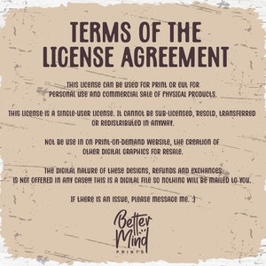 May include: A tan background with brown text outlining the terms of a license agreement for digital graphics. The text states that the license is for personal and commercial use for physical products only. It is a single-user license and cannot be sub-licensed, resold, transferred, or redistributed. The license does not allow for use on print-on-demand websites or the creation of other digital graphics for resale. The text also states that the digital nature of the designs means that refunds and exchanges are not offered. The text ends with a message to contact the seller if there is an issue. The text is followed by the logo "Better Mind Prints".