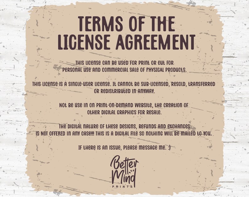 May include: A tan background with brown text outlining the terms of a license agreement for digital graphics. The text states that the license is for personal and commercial use for physical products only. It is a single-user license and cannot be sub-licensed, resold, transferred, or redistributed. The license does not allow for use on print-on-demand websites or the creation of other digital graphics for resale. The text also states that the digital nature of the designs means that refunds and exchanges are not offered. The text ends with a message to contact the seller if there is an issue. The text is followed by the logo "Better Mind Prints".