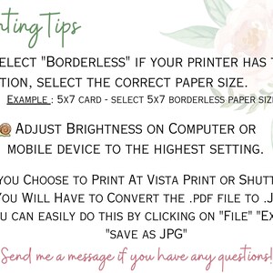 Puede incluir: Consejos de impresi&oacute;n para dise&ntilde;os imprimibles. Selecciona "Sin bordes" si tu impresora tiene la opci&oacute;n, selecciona el tama&ntilde;o de papel correcto. Ejemplo: tarjeta 5x7 - selecciona papel sin bordes 5x7. Ajusta el brillo en la computadora o el dispositivo m&oacute;vil a la configuraci&oacute;n m&aacute;s alta. Si eliges imprimir en Vista Print o Shutterfly, tendr&aacute;s que convertir el archivo .pdf a .jpg. Puedes hacerlo f&aacute;cilmente haciendo clic en "Archivo" "Exportar" "Guardar como JPG". &iexcl;Env&iacute;ame un mensaje si tienes alguna pregunta!