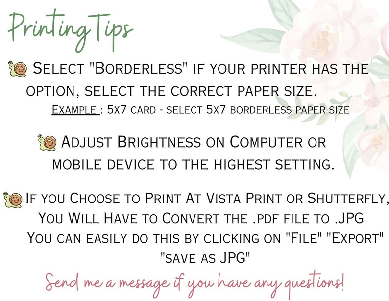 Puede incluir: Consejos de impresi&oacute;n para dise&ntilde;os imprimibles. Selecciona "Sin bordes" si tu impresora tiene la opci&oacute;n, selecciona el tama&ntilde;o de papel correcto. Ejemplo: tarjeta 5x7 - selecciona papel sin bordes 5x7. Ajusta el brillo en la computadora o el dispositivo m&oacute;vil a la configuraci&oacute;n m&aacute;s alta. Si eliges imprimir en Vista Print o Shutterfly, tendr&aacute;s que convertir el archivo .pdf a .jpg. Puedes hacerlo f&aacute;cilmente haciendo clic en "Archivo" "Exportar" "Guardar como JPG". &iexcl;Env&iacute;ame un mensaje si tienes alguna pregunta!