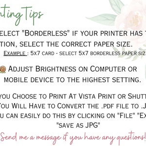 May include: Printing tips for printable designs. Select "Borderless" if your printer has the option, select the correct paper size. Example: 5x7 card - select 5x7 borderless paper size. Adjust brightness on computer or mobile device to the highest setting. If you choose to print at Vista Print or Shutterfly, you will have to convert the .pdf file to .jpg. You can easily do this by clicking on "File" "Export" "Save as JPG". Send me a message if you have any questions!