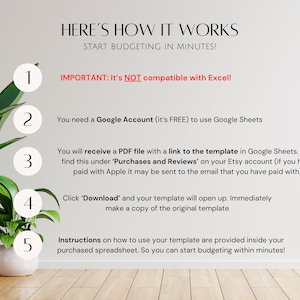 May include: A white background with a green plant in a white pot. A list of five steps with numbers in circles, explaining how to use a Google Sheets template. The text reads "HERE'S HOW IT WORKS START BUDGETING IN MINUTES! 1 IMPORTANT: It's NOT compatible with Excel! 2 You need a Google Account (it's FREE) to use Google Sheets 3 You will receive a PDF file with a link to the template in Google Sheets. You'll find this under 'Purchases and Reviews' on your Etsy account (if you have paid with Apple it may be sent to the email that you have paid with) 4 Click 'Download' and your template will open up. Immediately make a copy of the original template 5 Instructions on how to use your template are provided inside your purchased spreadsheet. So you can start budgeting within minutes!"