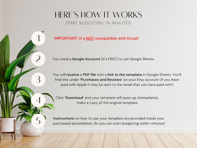 May include: A white background with a green plant in a white pot. A list of five steps with numbers in circles, explaining how to use a Google Sheets template. The text reads "HERE'S HOW IT WORKS START BUDGETING IN MINUTES! 1 IMPORTANT: It's NOT compatible with Excel! 2 You need a Google Account (it's FREE) to use Google Sheets 3 You will receive a PDF file with a link to the template in Google Sheets. You'll find this under 'Purchases and Reviews' on your Etsy account (if you have paid with Apple it may be sent to the email that you have paid with) 4 Click 'Download' and your template will open up. Immediately make a copy of the original template 5 Instructions on how to use your template are provided inside your purchased spreadsheet. So you can start budgeting within minutes!"
