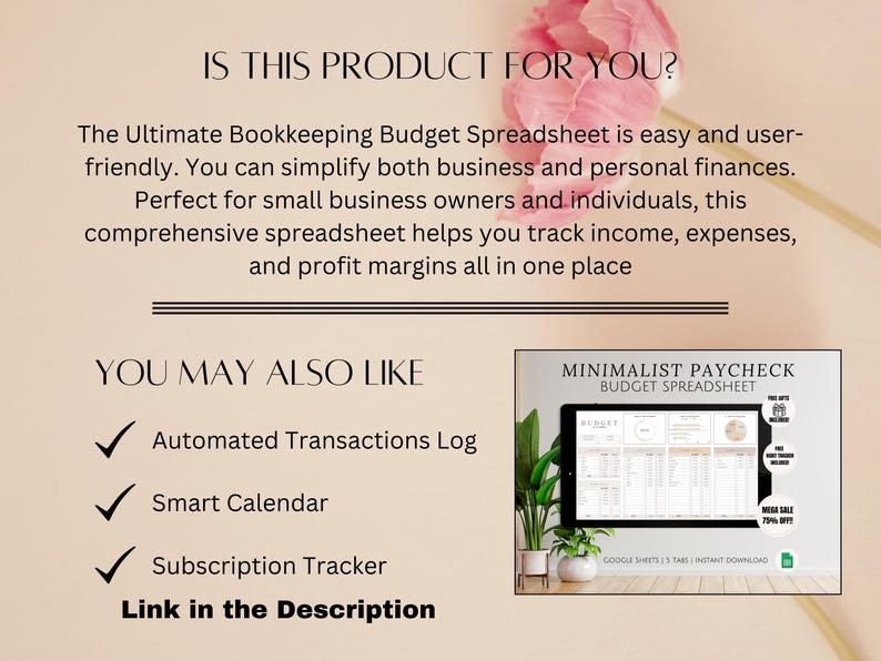 May include: A pink floral background with text that reads "Is this product for you?" and "The Ultimate Bookkeeping Budget Spreadsheet is easy and user-friendly. You can simplify both business and personal finances. Perfect for small business owners and individuals, this comprehensive spreadsheet helps you track income, expenses, and profit margins all in one place." Below the text is a checklist with the following items: "Automated Transactions Log", "Smart Calendar", "Subscription Tracker". Below the checklist is the text "You May Also Like" and a screenshot of a Google Sheet spreadsheet titled "Minimalist Paycheck Budget Spreadsheet".