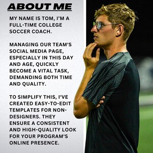 May include: A man wearing glasses and a black and gray shirt is looking off to the side. The text "ABOUT ME" is at the top of the image. The text below reads "My name is Tom, I'm a full-time college soccer coach. Managing our team's social media page, especially in this day and age, quickly become a vital task, demanding both time and quality. To simplify this, I've created easy-to-edit templates for non-designers. They ensure a consistent and high-quality look for your program's online presence."
