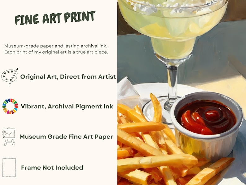 May include: Fine art print of a painting depicting a margarita, french fries, and a small bowl of ketchup. The print is made with archival pigment ink on museum-grade fine art paper. The text "FINE ART PRINT" is at the top of the image. The text "Original Art, Direct from Artist", "Vibrant, Archival Pigment Ink", "Museum Grade Fine Art Paper", and "Frame Not Included" are listed below the image.