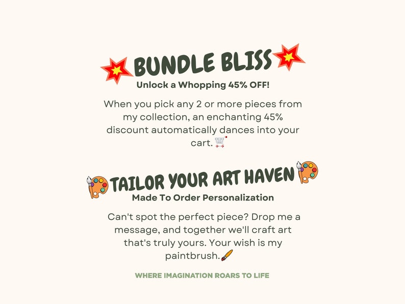 May include: A graphic design with the text "BUNDLE BLISS" in green letters with red stars on either side. The text "Unlock a Whopping 45% OFF!" is below the main text. The text "When you pick any 2 or more pieces from my collection, an enchanting 45% discount automatically dances into your cart." is below the discount text. The text "TAILOR YOUR ART HAVEN" is in green letters with a paint palette and paintbrush icon on either side. The text "Made To Order Personalization" is below the main text. The text "Can't spot the perfect piece? Drop me a message, and together we'll craft art that's truly yours. Your wish is my paintbrush." is below the personalization text. The text "WHERE IMAGINATION ROARS TO LIFE" is below the paintbrush text.