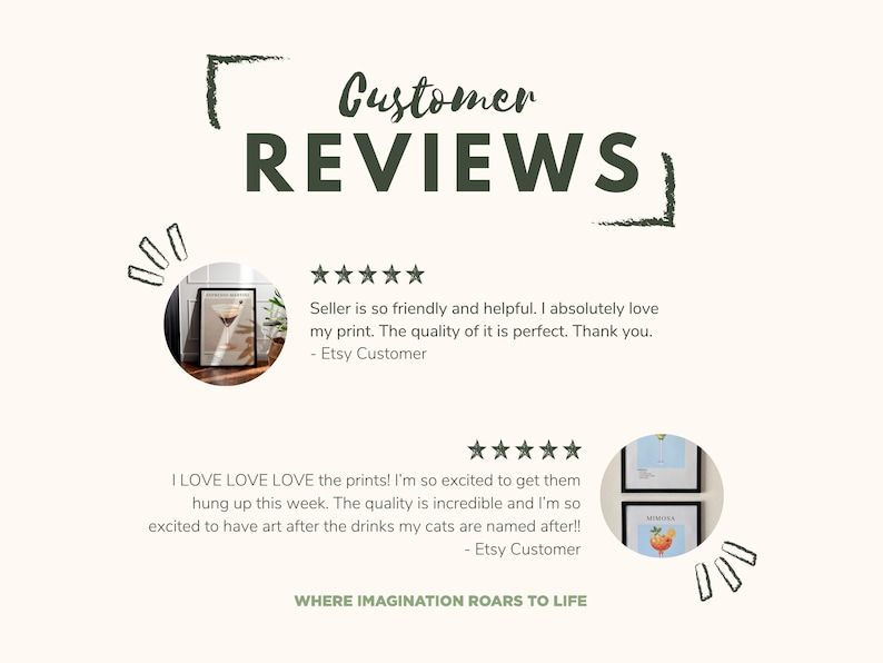 May include: Two customer reviews with five-star ratings for art prints. The first review says "Seller is so friendly and helpful. I absolutely love my print. The quality of it is perfect. Thank you. - Etsy Customer". The second review says "I LOVE LOVE LOVE the prints! I'm so excited to get them hung up this week. The quality is incredible and I'm so excited to have art after the drinks my cats are named after!! - Etsy Customer". The text "WHERE IMAGINATION ROARS TO LIFE" is at the bottom of the image.