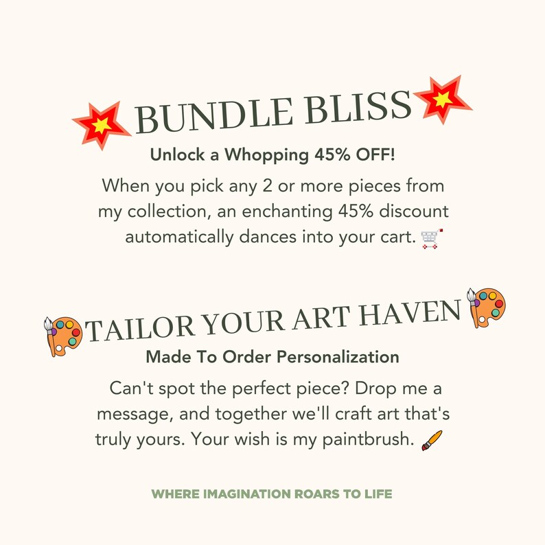May include: A graphic design with the text "BUNDLE BLISS" in red and white. The text "Unlock a Whopping 45% OFF!" is in black. The text "When you pick any 2 or more pieces from my collection, an enchanting 45% discount automatically dances into your cart." is in black. The text "TAILOR YOUR ART HAVEN" is in green and white. The text "Made To Order Personalization" is in black. The text "Can't spot the perfect piece? Drop me a message, and together we'll craft art that's truly yours. Your wish is my paintbrush." is in black. The text "WHERE IMAGINATION ROARS TO LIFE" is in green and white.