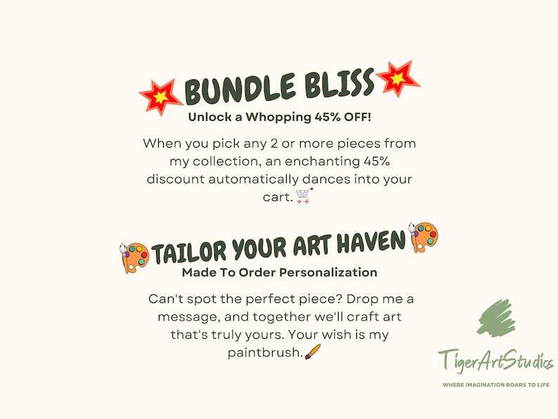Puede incluir: Una ilustraci&oacute;n digital de una estrella roja con un centro amarillo y el texto "BUNDLE BLISS" en verde. El texto "Unlock a Whopping 45% OFF!" est&aacute; en negro. El texto "When you pick any 2 or more pieces from my collection, an enchanting 45% discount automatically dances into your cart." est&aacute; en negro. El texto "TAILOR YOUR ART HAVEN" est&aacute; en verde. El texto "Made To Order Personalization" est&aacute; en negro. El texto "Can't spot the perfect piece? Drop me a message, and together we'll craft art that's truly yours. Your wish is my paintbrush." est&aacute; en negro. El texto "Tiger Art Studios" est&aacute; en negro. El texto "WHERE IMAGINATION ROARS TO LIFE" est&aacute; en negro.