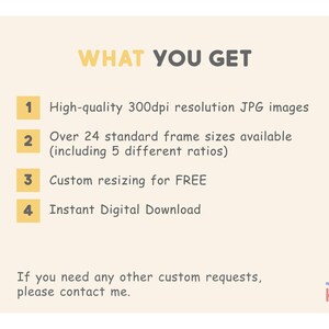 May include: A yellow and white graphic with the text "WHAT YOU GET" in black.  Four numbered points list the benefits of purchasing a digital product: high-quality 300dpi JPG images, over 24 standard frame sizes available (including 5 different ratios), custom resizing for free, and instant digital download. The text "If you need any other custom requests, please contact me." is below the numbered points. The text "JUST KIDS" is in the lower right corner of the graphic.