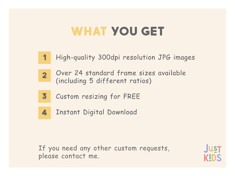 May include: A yellow and white graphic with the text "WHAT YOU GET" in black.  Four numbered points list the benefits of purchasing a digital product: high-quality 300dpi JPG images, over 24 standard frame sizes available (including 5 different ratios), custom resizing for free, and instant digital download. The text "If you need any other custom requests, please contact me." is below the numbered points. The text "JUST KIDS" is in the lower right corner of the graphic.