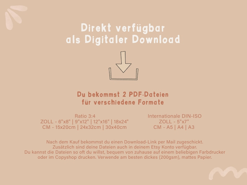May include: A beige background with a brown arrow pointing down. The text "Direkt verf&uuml;gbar als Digitaler Download" is at the top of the image. The text "Du bekommst 2 PDF-Dateien f&uuml;r verschiedene Formate" is in the middle of the image. The text "Ratio 3:4" is above the text "ZOLL - 6"x8" | 9"x12" | 12"x16" | 18x24" ". The text "CM - 15x20cm | 24x32cm | 30x40cm" is below the text "ZOLL - 6"x8" | 9"x12" | 12"x16" | 18x24" ". The text "Internationale DIN-ISO" is above the text "ZOLL - 5"x7" ". The text "CM - A5 | A4 | A3" is below the text "ZOLL - 5"x7" ". The text "Nach dem Kauf bekommst du einen Download-Link per Mail zugeschickt. Zus&auml;tzlich sind deine Dateien auch in deinem Etsy Konto verf&uuml;gbar. Du kannst die Dateien so oft du willst, bequem von zuhause auf einem beliebigen Farbdrucker oder im Copyshop drucken. Verwende am besten dickes (200gsm), mattes Papier." is at the bottom of the image.