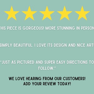 May include: Five gold stars with the text "THIS PIECE IS GORGEOUS! MORE STUNNING IN PERSON!" "SIMPLY BEAUTIFUL. I LOVE ITS DESIGN AND NICE ART!" "JUST AS PICTURED AND SUPER EASY DIRECTIONS TO FOLLOW."  WE LOVE HEARING FROM OUR CUSTOMERS! ADD YOUR REVIEW TODAY!