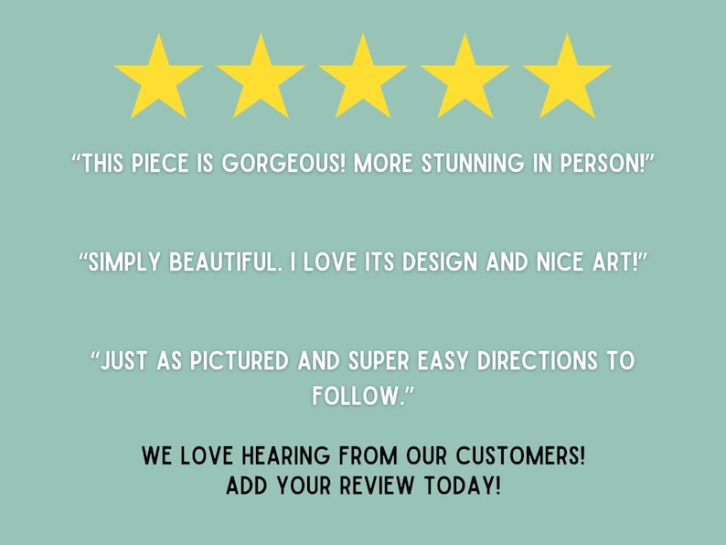 May include: Five gold stars with the text "THIS PIECE IS GORGEOUS! MORE STUNNING IN PERSON!" "SIMPLY BEAUTIFUL. I LOVE ITS DESIGN AND NICE ART!" "JUST AS PICTURED AND SUPER EASY DIRECTIONS TO FOLLOW."  WE LOVE HEARING FROM OUR CUSTOMERS! ADD YOUR REVIEW TODAY!