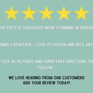May include: Five gold stars with the text "THIS PIECE IS GORGEOUS! MORE STUNNING IN PERSON!" "SIMPLY BEAUTIFUL. I LOVE ITS DESIGN AND NICE ART!" "JUST AS PICTURED AND SUPER EASY DIRECTIONS TO FOLLOW."  WE LOVE HEARING FROM OUR CUSTOMERS! ADD YOUR REVIEW TODAY!