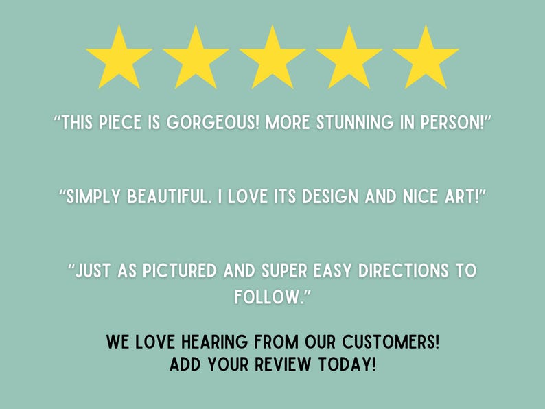 May include: Five gold stars with the text "THIS PIECE IS GORGEOUS! MORE STUNNING IN PERSON!" "SIMPLY BEAUTIFUL. I LOVE ITS DESIGN AND NICE ART!" "JUST AS PICTURED AND SUPER EASY DIRECTIONS TO FOLLOW."  WE LOVE HEARING FROM OUR CUSTOMERS! ADD YOUR REVIEW TODAY!