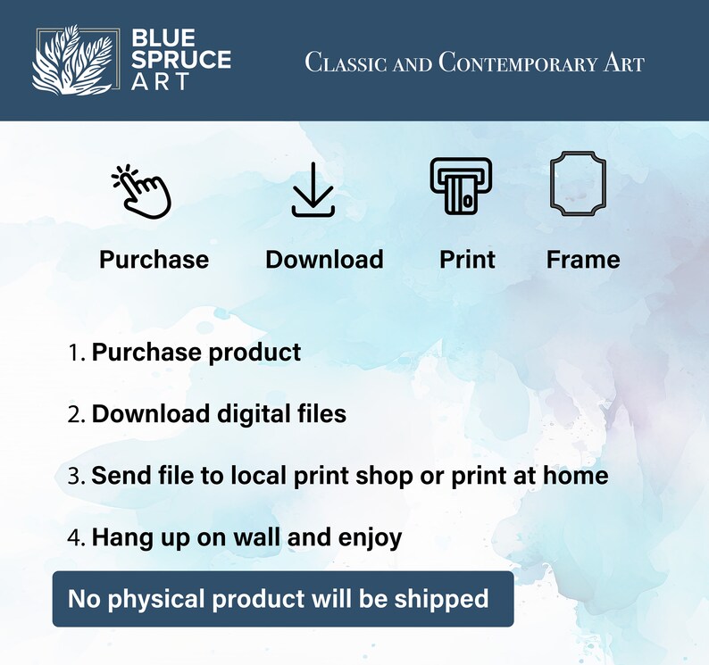 May include: A digital art print download guide with instructions on how to purchase, download, print, and frame the artwork. The text reads "Blue Spruce Art, Classic and Contemporary Art, Purchase, Download, Print, Frame, 1. Purchase product, 2. Download digital files, 3. Send file to local print shop or print at home, 4. Hang up on wall and enjoy, No physical product will be shipped."