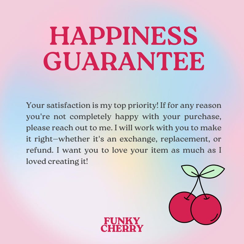 May include: A pink and blue gradient background with the text "HAPPINESS GUARANTEE" in red.  The text below reads: "Your satisfaction is my top priority! If for any reason you're not completely happy with your purchase, please reach out to me. I will work with you to make it right-whether it's an exchange, replacement, or refund. I want you to love your item as much as I loved creating it!"  The text "FUNKY CHERRY" is in black at the bottom of the image.  Two red cherries with green stems are on the right side of the image.
