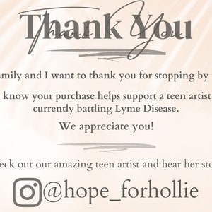 May include: Thank You. My Family and I want to thank you for stopping by today! Please know your purchase helps support a teen artist while currently battling Lyme Disease. We appreciate you! Check out our amazing teen artist and hear her story @hope_forhollie