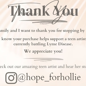 May include: Thank You. My Family and I want to thank you for stopping by today! Please know your purchase helps support a teen artist while currently battling Lyme Disease. We appreciate you! Check out our amazing teen artist and hear her story @hope_forhollie