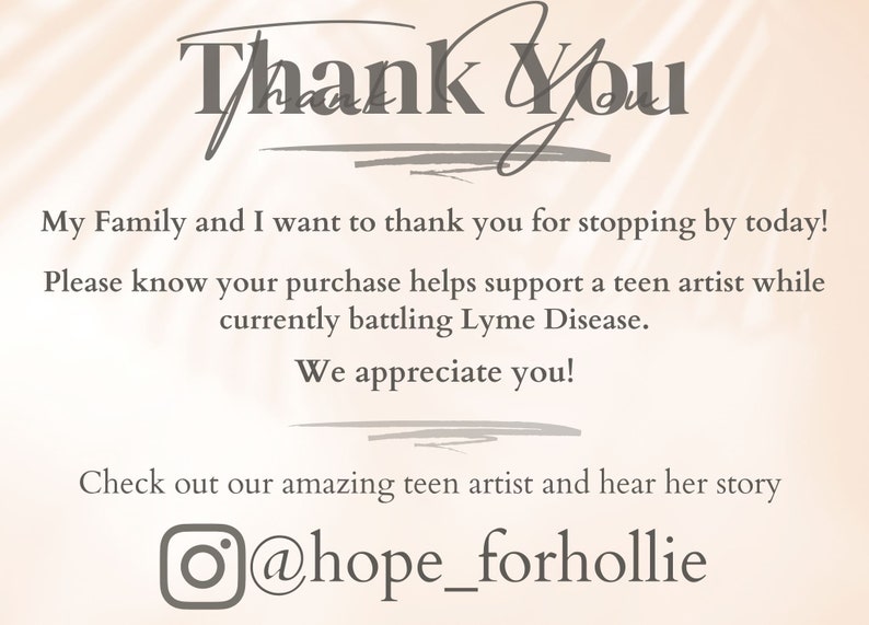 May include: Thank You. My Family and I want to thank you for stopping by today! Please know your purchase helps support a teen artist while currently battling Lyme Disease. We appreciate you! Check out our amazing teen artist and hear her story @hope_forhollie