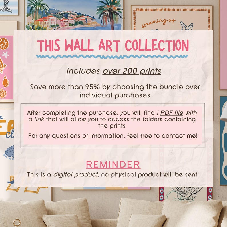 May include: A pink and blue graphic with the text "This Wall Art Collection" and "Includes over 200 prints". The text is in a playful, handwritten style. The graphic also includes the text "Save more than 95% by choosing the bundle over individual purchases". The graphic also includes the text "After completing the purchase, you will find I PDF file with a link that will allow you to access the folders containing the prints". The graphic also includes the text "For any questions or information, feel free to contact me!" The graphic also includes the text "REMINDER" and "This is a digital product, no physical product will be sent".