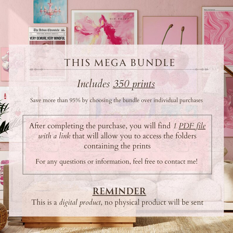 May include: A pink background with text that reads "This Mega Bundle Includes 350 prints". The text also says "Save more than 95% by choosing the bundle over individual purchases". The text also says "After completing the purchase, you will find 1 PDF file with a link that will allow you to access the folders containing the prints". The text also says "For any questions or information, feel free to contact me!" The text also says "Reminder This is a digital product, no physical product will be sent".